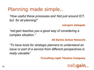 Planning made simple.. “ How useful these processes are! Not just around ICT, but  for all planning!” net:gain delegate “ net:gain teaches you a good way of considering a complex situation.”   All Saints Action Network “ To have tools for strategic planners to understand an issue or part of a service from different perspectives is really valuable”   Travelling Light Theatre Company 