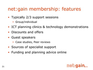 Typically 2/3 support sessions Group/individual ICT planning clinics & technology demonstrations Discounts and offers Guest speakers Case studies, Peer reviews  Sources of specialist support  Funding and planning advice online net:gain membership: features 