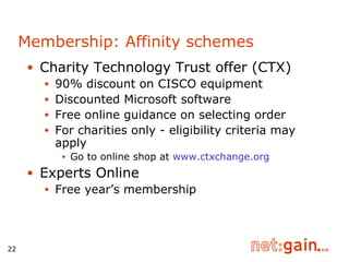 Charity Technology Trust offer (CTX) 90% discount on CISCO equipment Discounted Microsoft software Free online guidance on selecting order For charities only - eligibility criteria may apply Go to online shop at  www.ctxchange.org Experts Online Free year’s membership Membership: Affinity schemes 