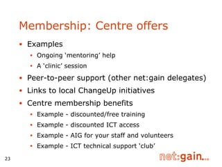 Examples Ongoing ‘mentoring’ help A ‘clinic’ session Peer-to-peer support (other net:gain delegates) Links to local ChangeUp initiatives Centre membership benefits Example - discounted/free training Example - discounted ICT access Example - AIG for your staff and volunteers Example - ICT technical support ‘club’ Membership: Centre offers 