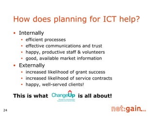 How does planning for ICT help? Internally efficient processes effective communications and trust  happy, productive staff & volunteers good, available market information Externally increased likelihood of grant success increased likelihood of service contracts happy, well-served clients! This is what  is all about! 