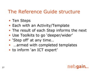 The Reference Guide structure Ten Steps Each with an Activity/Template The result of each Step informs the next Use Toolkits to go ‘deeper/wider’ ‘ Step off’ at any time… … armed with completed templates  to inform ‘an ICT expert’ 
