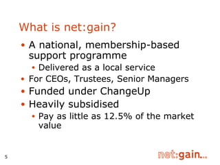 What is net:gain? A national, membership-based support programme Delivered as a local service For CEOs, Trustees, Senior Managers Funded under ChangeUp Heavily subsidised Pay as little as 12.5% of the market value 