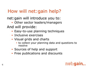 How will net:gain help? net:gain will introduce you to: Other sector leaders/managers And will provide: Easy-to-use planning techniques Inclusive exercises Visual grids and charts  to collect your planning data and questions to resolve Sources of help and support Free publications and discounts 