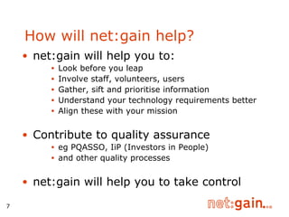 How will net:gain help? net:gain will help you to: Look before you leap Involve staff, volunteers, users Gather, sift and prioritise information Understand your technology requirements better Align these with your mission Contribute to quality assurance eg PQASSO, IiP (Investors in People) and other quality processes net:gain will help you to take control  