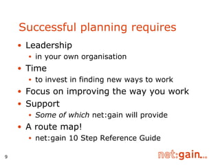 Successful planning requires  Leadership  in your own organisation Time  to  invest in finding new ways to work Focus on improving the way you work Support Some of which  net:gain will provide A route map! net:gain 10 Step Reference Guide 