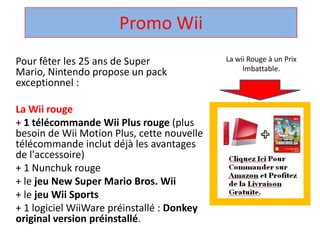 Promo Wii La wii Rouge à un Prix Imbattable. Pour fêter les 25 ans de Super Mario, Nintendo propose un pack exceptionnel :  La Wii rouge + 1 télécommandeWii Plus rouge (plus besoin de Wii Motion Plus, cette nouvelle télécommandeinclut déjà les avantages de l'accessoire)  + 1 Nunchuk rouge  + le jeu New Super Mario Bros. Wii + le jeuWii Sports + 1 logicielWiiWarepréinstallé : Donkey original version préinstallé.  