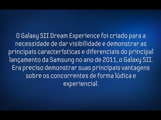 O Galaxy SII Dream Experience foi criado para a
  necessidade de dar visibilidade e demonstrar as
principais características e diferenciais do principal
lançamento da Samsung no ano de 2011, o Galaxy SII.
 Era preciso demonstrar suas principais vantagens
      sobre os concorrentes de forma lúdica e
                    experiencial.
 