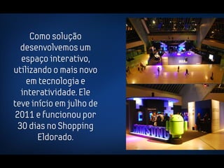 Como solução
   desenvolvemos um
   espaço interativo,
utilizando o mais novo
     em tecnologia e
   interatividade. Ele
teve início em julho de
 2011 e funcionou por
  30 dias no Shopping
        Eldorado.
 