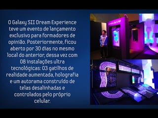 O Galaxy SII Dream Experience
 teve um evento de lançamento
 exclusivo para formadores de
 opinião. Posteriormente, ficou
  aberto por 30 dias no mesmo
local do anterior, dessa vez com
      08 instalações ultra
  tecnológicas: 03 gatilhos de
realidade aumentada, holografia
  e um autorama construído de
      telas desalinhadas e
    controlados pelo próprio
             celular.
 
