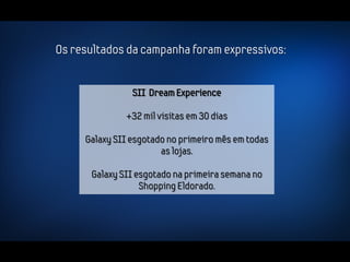 Os resultados da campanha foram expressivos:


                SII Dream Experience

              +32 mil visitas em 30 dias

     Galaxy SII esgotado no primeiro mês em todas
                       as lojas.

      Galaxy SII esgotado na primeira semana no
                  Shopping Eldorado.
 