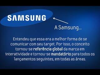 A Samsung...
     Entendeu que essa era a melhor forma de se
   comunicar com seu target. Por isso, o conceito
       tornou-se referência global da marca em
interatividade e tornou-se mandatório para todos os
      lançamentos seguintes, em todas as áreas.
 