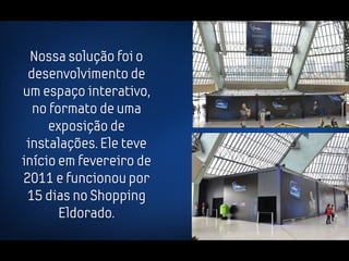 Nossa solução foi o
 desenvolvimento de
um espaço interativo,
  no formato de uma
     exposição de
 instalações. Ele teve
início em fevereiro de
2011 e funcionou por
 15 dias no Shopping
       Eldorado.
 
