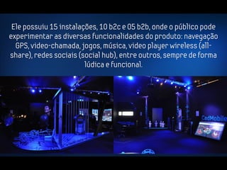 Ele possuiu 15 instalações, 10 b2c e 05 b2b, onde o público pode
experimentar as diversas funcionalidades do produto: navegação
  GPS, video-chamada, jogos, música, video player wireless (all-
share), redes sociais (social hub), entre outros, sempre de forma
                        lúdica e funcional.
 