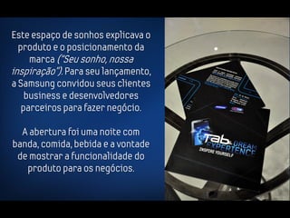 Este espaço de sonhos explicava o
  produto e o posicionamento da
     marca (“Seu sonho, nossa
inspiração”). Para seu lançamento,
a Samsung convidou seus clientes
    business e desenvolvedores
   parceiros para fazer negócio.

  A abertura foi uma noite com
banda, comida, bebida e a vontade
 de mostrar a funcionalidade do
   produto para os negócios.
 