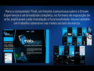 Para o consumidor final, um hotsite comunicava sobre o Dream
Experience e um broadside completo, no formato de exposição de
arte, explicavam cada instalação e funcionalidade. Houve também
        um trabalho ostensivo nas redes sociais da marca.
 
