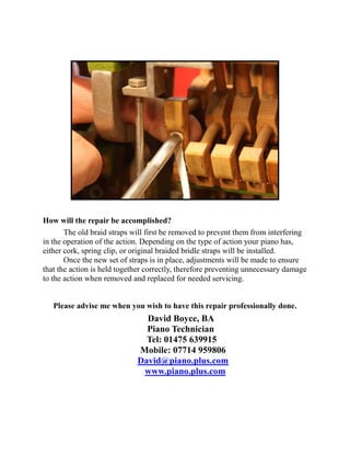 How will the repair be accomplished?
       The old braid straps will first be removed to prevent them from interfering
in the operation of the action. Depending on the type of action your piano has,
either cork, spring clip, or original braided bridle straps will be installed.
       Once the new set of straps is in place, adjustments will be made to ensure
that the action is held together correctly, therefore preventing unnecessary damage
to the action when removed and replaced for needed servicing.


   Please advise me when you wish to have this repair professionally done.
                               David Boyce, BA
                               Piano Technician
                               Tel: 01475 639915
                             Mobile: 07714 959806
                             David@piano.plus.com
                              www.piano.plus.com
 