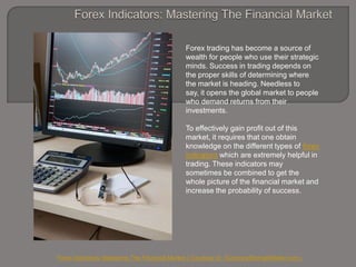 Forex Indicators: Mastering The Financial Market Forex trading has become a source of wealth for people who use their strategic minds. Success in trading depends on the proper skills of determining where the market is heading. Needless to say, it opens the global market to people who demand returns from their investments.  To effectively gain profit out of this market, it requires that one obtain knowledge on the different types of forex indicators which are extremely helpful in trading. These indicators may sometimes be combined to get the whole picture of the financial market and increase the probability of success. ForexIndicators: Mastering The Financial Market ( Courtesy of  CurrencyStrengthMeter.com ) 