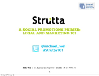A SOCIAL PROMOTIONS PRIMER:
                            LEGAL AND MARKETING 101


                                                @michael_wei
                                                 #Strutta101



                           Mike Wei | Dir. Business Development - Strutta | 1-877-477-5717

                                                         1
Monday, 20 February, 12
 