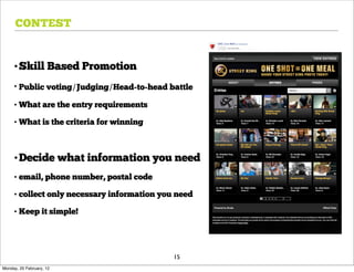 CONTEST


     •Skill Based Promotion
     • Public voting/Judging/Head-to-head battle

     • What are the entry requirements

     • What is the criteria for winning



     •Decide what information you need
     • email, phone number, postal code

     • collect only necessary information you need

     • Keep it simple!




                                             15
Monday, 20 February, 12
 