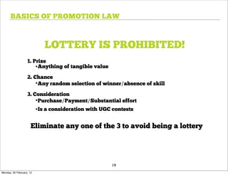 BASICS OF PROMOTION LAW



                             LOTTERY IS PROHIBITED!
                   1. Prize
                       •Anything of tangible value
                   2. Chance
                       •Any random selection of winner/absence of skill
                   3. Consideration
                       •Purchase/Payment/Substantial effort
                          •Is a consideration with UGC contests

                      Eliminate any one of the 3 to avoid being a lottery




                                                      19
Monday, 20 February, 12
 