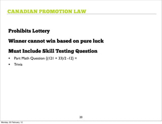 CANADIAN PROMOTION LAW


       Prohibits Lottery

       Winner cannot win based on pure luck

       Must Include Skill Testing Question
       • Part Math Question {(121 + 33)/2 -12} =
       • Trivia




                                                   20
Monday, 20 February, 12
 