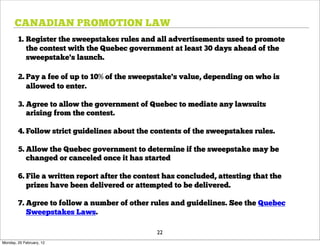 CANADIAN PROMOTION LAW
        1. Register the sweepstakes rules and all advertisements used to promote
           the contest with the Quebec government at least 30 days ahead of the
           sweepstake's launch.

        2. Pay a fee of up to 10% of the sweepstake's value, depending on who is
           allowed to enter.

        3. Agree to allow the government of Quebec to mediate any lawsuits
           arising from the contest.

        4. Follow strict guidelines about the contents of the sweepstakes rules.

        5. Allow the Quebec government to determine if the sweepstake may be
           changed or canceled once it has started

        6. File a written report after the contest has concluded, attesting that the
           prizes have been delivered or attempted to be delivered.

        7. Agree to follow a number of other rules and guidelines. See the Quebec
           Sweepstakes Laws.

                                                22
Monday, 20 February, 12
 