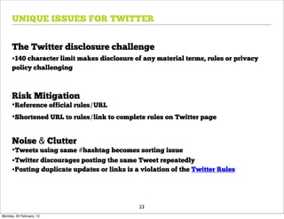 UNIQUE ISSUES FOR TWITTER


      The Twitter disclosure challenge
      •140 character limit makes disclosure of any material terms, rules or privacy
      policy challenging



      Risk Mitigation
      •Reference official rules/URL
      •Shortened URL to rules/link to complete rules on Twitter page

      Noise & Clutter
      •Tweets using same #hashtag becomes sorting issue
      •Twitter discourages posting the same Tweet repeatedly
      •Posting duplicate updates or links is a violation of the Twitter Rules



                                              23
Monday, 20 February, 12
 