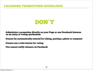 FACEBOOK PROMOTIONS GUIDELINES




                                   DON’T
        •Administer a promotion directly on your Page or use Facebook features
         as an entry or voting mechanism

        •Cannot be automatically entered for Liking, posting a photo or comment

        •Cannot use a Like button for voting
        •You cannot notify winners on Facebook




                                               25
Monday, 20 February, 12
 