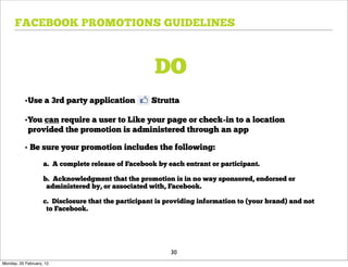 FACEBOOK PROMOTIONS GUIDELINES



                                                      DO
           •Use a 3rd party application              Strutta

           •You can require a user to Like your page or check-in to a location
            provided the promotion is administered through an app

           • Be sure your promotion includes the following:
                    a. A complete release of Facebook by each entrant or participant.

                    b. Acknowledgment that the promotion is in no way sponsored, endorsed or
                     administered by, or associated with, Facebook.

                    c. Disclosure that the participant is providing information to (your brand) and not
                     to Facebook.




                                                           30
Monday, 20 February, 12
 