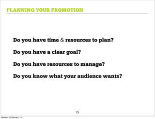 PLANNING YOUR PROMOTION




             Do you have time & resources to plan?

             Do you have a clear goal?

             Do you have resources to manage?

             Do you know what your audience wants?




                                    33
Monday, 20 February, 12
 