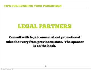 TIPS FOR RUNNING YOUR PROMOTION




                          LEGAL PARTNERS
           Consult with legal counsel about promotional
         rules that vary from provinces/state. The sponsor
                            is on the hook.




                                 40
Monday, 20 February, 12
 