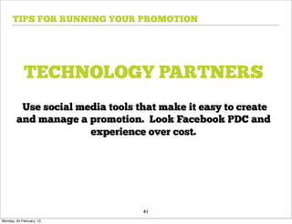 TIPS FOR RUNNING YOUR PROMOTION




            TECHNOLOGY PARTNERS
         Use social media tools that make it easy to create
        and manage a promotion. Look Facebook PDC and
                      experience over cost.




                                 41
Monday, 20 February, 12
 