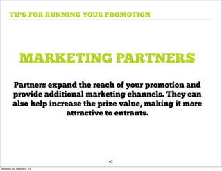 TIPS FOR RUNNING YOUR PROMOTION




             MARKETING PARTNERS
        Partners expand the reach of your promotion and
        provide additional marketing channels. They can
        also help increase the prize value, making it more
                      attractive to entrants.




                                 42
Monday, 20 February, 12
 