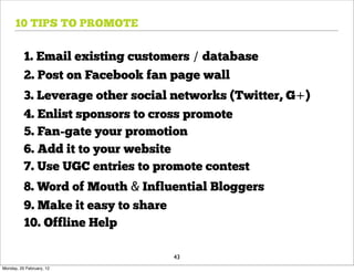 10 TIPS TO PROMOTE


          1. Email existing customers / database
          2. Post on Facebook fan page wall
          3. Leverage other social networks (Twitter, G+)
          4. Enlist sponsors to cross promote
          5. Fan-gate your promotion
          6. Add it to your website
          7. Use UGC entries to promote contest
          8. Word of Mouth & Influential Bloggers
          9. Make it easy to share
          10. Offline Help

                                  43
Monday, 20 February, 12
 