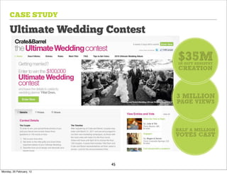CASE STUDY

      Ultimate Wedding Contest

                                 $35M
                                 IN GIFT REGISTRY
                                 CREATION



                                 3 MILLION
                                 PAGE VIEWS



                                 HALF A MILLION
                                 VOTES CAST



                          45
Monday, 20 February, 12
 