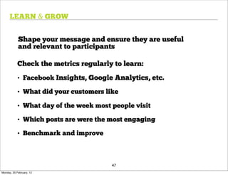 LEARN & GROW


            Shape your message and ensure they are useful
            and relevant to participants

            Check the metrics regularly to learn:
            • Facebook Insights, Google Analytics, etc.

            • What did your customers like

            • What day of the week most people visit

            • Which posts are were the most engaging

            • Benchmark and improve



                                        47
Monday, 20 February, 12
 