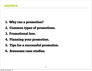 AGENDA




        1. Why run a promotion?
        2. Common types of promotions.
        3. Promotional law.
        4. Planning your promotion.
        5. Tips for a successful promotion.
        6. Awesome case studies.



                                   5
Monday, 20 February, 12
 