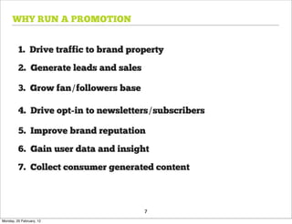 WHY RUN A PROMOTION


         1. Drive traffic to brand property

         2. Generate leads and sales

         3. Grow fan/followers base

         4. Drive opt-in to newsletters/subscribers

         5. Improve brand reputation

         6. Gain user data and insight

         7. Collect consumer generated content



                                       7
Monday, 20 February, 12
 