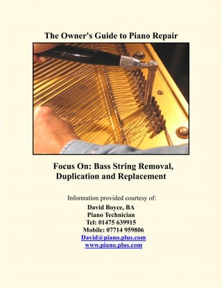 The Owner's Guide to Piano Repair




  Focus On: Bass String Removal,
   Duplication and Replacement

     Information provided courtesy of:
            David Boyce, BA
            Piano Technician
           Tel: 01475 639915
          Mobile: 07714 959806
          David@piano.plus.com
           www.piano.plus.com
 
