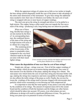 While the uppermost strings of a piano are as little as two inches in length,
the bass strings stretch diagonally inside the case of the piano to take advantage of
the entire inner dimensions of the instrument. To give bass strings the additional
mass needed to slow their rate of vibration even further, the steel core of each
string is wrapped with one or more layers of copper windings.
       The steel core gives the string its strength and allows it to be pulled to a
high tension. The copper, being a softer metal, does not impede the free move-
ment of the string—producing a rich, long-lasting tone not otherwise possible.
       When one of these
long, flexible bass strings is
set into motion by the blow
of its corresponding ham-
mer, the combined factors
of the mass of the string and
its high tension will cause it
to vibrate for a long time.
        The sustaining power
of the lowest notes of the
piano is remarkable when
compared to the very brief
vibration made by the high-
est notes with their much
lighter strings.               Cross sections of wires used for the highest and lowest note
                                        on the piano (balanced on a toothpick).
What causes the degradation of tone over time in a set of bass strings?
       Simply put, old age—strings wear out. First of all the copper windings of
the bass strings, which are put on at tension during manufacture, lose some of
their tension over the lifetime of the piano, making the strings less vibrant. The
steel piano wire which forms the core of each bass string also becomes brittle with
age, making the strings less responsive and more susceptible to breakage (this fac-
tor also affects the treble strings of the piano as well). Finally, the crevices be-
tween the windings of the strings tend to become clogged with microscopic dust
particles which resist vacuuming or even blowing out with compressed air.
       It is important to note that the tonal quality of any piano is not only affected
by the condition of its strings. The amount of responsiveness left in the sound-
board and the condition of both the hammers and the bridges are other factors
which should be taken into account. Of course, even when pianos are new
differences in design will result in significant differences in tone. The goal is to
bring your piano up to its potential in terms of its bass tone.
                                                                                     Page 3
 