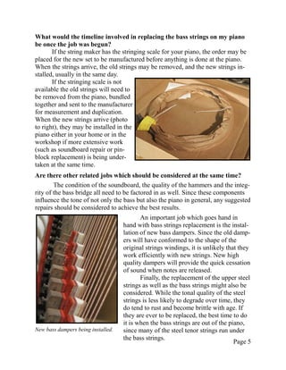 What would the timeline involved in replacing the bass strings on my piano
be once the job was begun?
       If the string maker has the stringing scale for your piano, the order may be
placed for the new set to be manufactured before anything is done at the piano.
When the strings arrive, the old strings may be removed, and the new strings in-
stalled, usually in the same day.
       If the stringing scale is not
available the old strings will need to
be removed from the piano, bundled
together and sent to the manufacturer
for measurement and duplication.
When the new strings arrive (photo
to right), they may be installed in the
piano either in your home or in the
workshop if more extensive work
(such as soundboard repair or pin-
block replacement) is being under-
taken at the same time.
Are there other related jobs which should be considered at the same time?
        The condition of the soundboard, the quality of the hammers and the integ-
rity of the bass bridge all need to be factored in as well. Since these components
influence the tone of not only the bass but also the piano in general, any suggested
repairs should be considered to achieve the best results.
                                           An important job which goes hand in
                                    hand with bass strings replacement is the instal-
                                    lation of new bass dampers. Since the old damp-
                                    ers will have conformed to the shape of the
                                    original strings windings, it is unlikely that they
                                    work efficiently with new strings. New high
                                    quality dampers will provide the quick cessation
                                    of sound when notes are released.
                                           Finally, the replacement of the upper steel
                                    strings as well as the bass strings might also be
                                    considered. While the tonal quality of the steel
                                    strings is less likely to degrade over time, they
                                    do tend to rust and become brittle with age. If
                                    they are ever to be replaced, the best time to do
                                    it is when the bass strings are out of the piano,
New bass dampers being installed.   since many of the steel tenor strings run under
                                    the bass strings.
                                                                                 Page 5
 