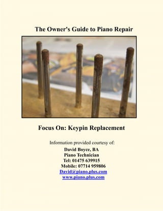 The Owner's Guide to Piano Repair




 Focus On: Keypin Replacement

    Information provided courtesy of:
           David Boyce, BA
           Piano Technician
          Tel: 01475 639915
         Mobile: 07714 959806
         David@piano.plus.com
          www.piano.plus.com
 