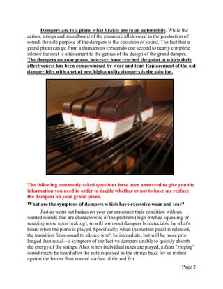 Dampers are to a piano what brakes are to an automobile. While the
action, strings and soundboard of the piano are all devoted to the production of
sound, the sole purpose of the dampers is the cessation of sound. The fact that a
grand piano can go from a thunderous crescendo one second to nearly complete
silence the next is a testament to the genius of the design of the grand damper.
The dampers on your piano, however, have reached the point in which their
effectiveness has been compromised by wear and tear. Replacement of the old
damper felts with a set of new high-quality dampers is the solution.




The following commonly asked questions have been answered to give you the
information you need in order to decide whether or not to have me replace
the dampers on your grand piano.
What are the symptons of dampers which have excessive wear and tear?
       Just as worn-out brakes on your car announce their condition with un-
wanted sounds that are characteristic of the problem (high-pitched squealing or
scraping noise upon braking), so will worn-out dampers be detectable by what's
heard when the piano is played. Specifically, when the sustain pedal is released,
the transition from sound to silence won't be immediate, but will be more pro-
longed than usual—a symptom of ineffective dampers unable to quickly absorb
the energy of the strings. Also, when individual notes are played, a faint "zinging"
sound might be heard after the note is played as the strings buzz for an instant
against the harder than normal surface of the old felt.
                                                                             Page 2
 