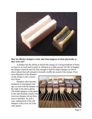 How do effective dampers work, and what happens to them physically as
they wear out?
       A damper has the ability to absorb the energy of a string hundreds of times
as massive as itself and to quell its vibration in a split-second. For this to happen,
the damper material must be firm enough to hold its shape (damper on left in
above photo) but soft enough to instantly muffle the sound of the strings. Preci-
sion alignment of the dampers
on the strings is also a neces-
sary factor.
       Dampers often become
hardened or misshaped with
age, as seen with the damper on
the right in the above photo.
The treble dampers in the photo
to the side illustrate clearly why
worn-out dampers do not func-
tion as intended. In such a
case, replacement of the old
dampers with a new set is the
only option.
                                                                                Page 3
 