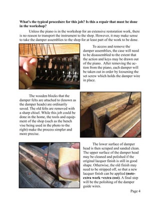 What's the typical procedure for this job? Is this a repair that must be done
in the workshop?
       Unless the piano is in the workshop for an extensive restoration work, there
is no reason to transport the instrument to the shop. However, it may make sense
to take the damper assemblies to the shop for at least part of the work to be done.
                                                  To access and remove the
                                           damper assemblies, the case will need
                                           to be disassembled to the extent that
                                           the action and keys may be drawn out
                                           of the piano. After removing the ac-
                                           tion from the piano, each damper will
                                           be taken out in order by loosening the
                                           set screw which holds the damper wire
                                           in place.



       The wooden blocks that the
damper felts are attached to (known as
the damper heads) are ordinarily
saved. The old felts are removed with
a sharp chisel. While this job could be
done in the home, the tools and equip-
ment of the shop (such as the bench
vise being used in the photo to the
right) make the process simpler and
more precise.

                                                  The lower surface of damper
                                           head is then scraped and sanded clean.
                                           The upper surface of the damper head
                                           may be cleaned and polished if the
                                           original lacquer finish is still in good
                                           shape. Otherwise, the old finish may
                                           need to be stripped off, so that a new
                                           lacquer finish can be applied (note-
                                           extra work =extra cost). A final step
                                           will be the polishing of the damper
                                           guide wires.
                                                                               Page 4
 