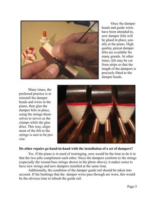 Once the damper
                                                           heads and guide wires
                                                           have been attended to,
                                                           new damper felts will
                                                           be glued in place, usu-
                                                           ally at the piano. High
                                                           quality, precut damper
                                                           felts are available for
                                                           many grands. At other
                                                           times, felt may be cut
                                                           from strips so that the
                                                           length of the dampers is
                                                           precisely fitted to the
                                                           damper heads.


       Many times, the
preferred practice is to
reinstall the damper
heads and wires in the
piano, then glue the
damper felts in place,
using the strings them-
selves to serves as the
clamps while the glue
dries. This way, align-
ment of the felt to the
strings is sure to be pre-
cise.

Do other repairs go hand-in-hand with the installation of a set of dampers?
       Yes. If the piano is in need of restringing, now would be the time to do it in
that the two jobs compliment each other. Since the dampers conform to the strings
(especially the wound bass strings shown in the photo above), it makes sense to
have new strings and new dampers installed at the same time.
       Additionally, the condition of the damper guide rail should be taken into
account. If the bushings that the damper wires pass through are worn, this would
be the obvious time to rebush the guide rail.

                                                                              Page 5
 