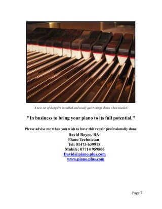 A new set of dampers installed and ready quiet things down when needed.


 "In business to bring your piano to its full potential."

Please advise me when you wish to have this repair professionally done.
                             David Boyce, BA
                             Piano Technician
                             Tel: 01475 639915
                           Mobile: 07714 959806
                           David@piano.plus.com
                            www.piano.plus.com




                                                                               Page 7
 
