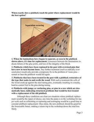 When exactly does a pinblock reach the point where replacement would be
the best option?



                Separation occuring




1. When the laminations have begun to separate, as seen in the pinblock
shown above, it's time for replacement. Looseness between the laminations in-
dicate failure of the glue joints, and loss of the integrity of the block.
2. Pinblocks which have been repinned in the past with oversized pins that
have now in turn become loose. Any further treatment (such as radically over-
sized pins) would only provide a temporary fix to the problem of loose pins—
sooner or later the pinblock would fail again.
3. Pinblocks that have been treated in the past with a pinblock restorative of
the type that soaks in and swells the wood. With such a treatment the cells of
the wood crush up against the steel tuning pins, eventually resulting in a mushy,
hard-to-control feel to the pins during tuning.
4. Pinblocks with jumpy or ratcheting pins, or pins in a row which are dra-
matically loose, indicating structural problems that would be best treated
with a replacement of the old pinblock
        Although these conditions are clear-cut situations where pinblock replace-
ment would be the repair of choice, any time the piano is in the workshop for ma-
jor work such as refinishing or repinning and restringing would be a good time to
consider pinblock replacement. Once done, the new pinblock should be good for
the foreseeable future, making a return trip to the workshop down the road less
likely.
                                                                            Page 3
 