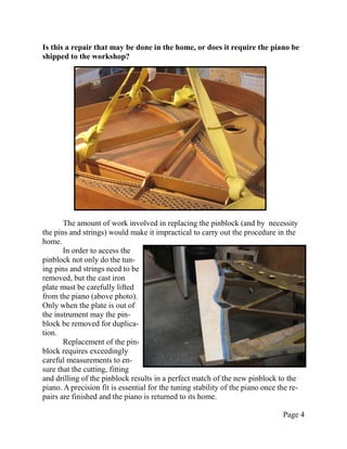 Is this a repair that may be done in the home, or does it require the piano be
shipped to the workshop?




       The amount of work involved in replacing the pinblock (and by necessity
the pins and strings) would make it impractical to carry out the procedure in the
home.
       In order to access the
pinblock not only do the tun-
ing pins and strings need to be
removed, but the cast iron
plate must be carefully lifted
from the piano (above photo).
Only when the plate is out of
the instrument may the pin-
block be removed for duplica-
tion.
       Replacement of the pin-
block requires exceedingly
careful measurements to en-
sure that the cutting, fitting
and drilling of the pinblock results in a perfect match of the new pinblock to the
piano. A precision fit is essential for the tuning stability of the piano once the re-
pairs are finished and the piano is returned to its home.

                                                                                 Page 4
 